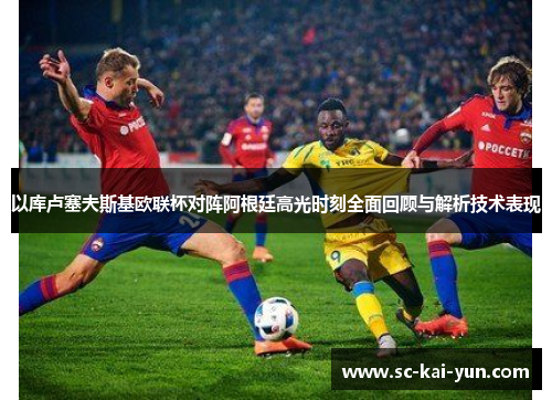 以库卢塞夫斯基欧联杯对阵阿根廷高光时刻全面回顾与解析技术表现 以库卢塞夫斯基欧联杯对阵阿根廷高光时刻全面回顾与解析技术表现